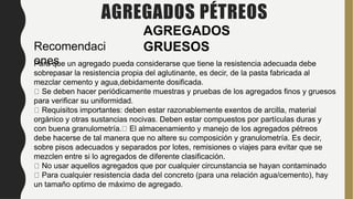 AGREGADOS PÉTREOS
AGREGADOS
GRUESOS
Recomendaci
ones
Para que un agregado pueda considerarse que tiene la resistencia adecuada debe
sobrepasar la resistencia propia del aglutinante, es decir, de la pasta fabricada al
mezclar cemento y agua,debidamente dosificada.
Se deben hacer periódicamente muestras y pruebas de los agregados finos y gruesos
para verificar su uniformidad.
Requisitos importantes: deben estar razonablemente exentos de arcilla, material
orgánico y otras sustancias nocivas. Deben estar compuestos por partículas duras y
con buena granulometría. El almacenamiento y manejo de los agregados pétreos
debe hacerse de tal manera que no altere su composición y granulometría. Es decir,
sobre pisos adecuados y separados por lotes, remisiones o viajes para evitar que se
mezclen entre si lo agregados de diferente clasificación.
No usar aquellos agregados que por cualquier circunstancia se hayan contaminado
Para cualquier resistencia dada del concreto (para una relación agua/cemento), hay
un tamaño optimo de máximo de agregado.
 