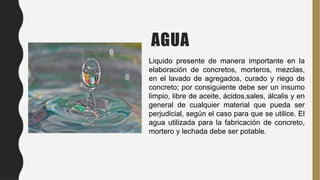 AGUA
Liquido presente de manera importante en la
elaboración de concretos, morteros, mezclas,
en el lavado de agregados, curado y riego de
concreto; por consiguiente debe ser un insumo
limpio, libre de aceite, ácidos,sales, álcalis y en
general de cualquier material que pueda ser
perjudicial, según el caso para que se utilice. El
agua utilizada para la fabricación de concreto,
mortero y lechada debe ser potable.
 