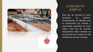 CONCRETO
SIMPLE
• Este tipo de concreto no tiene
armadura de refuerzo.
Generalmente, es utilizado para
la construcción de veredas y
pavimentos pequeños de poco
trafico. Este tipo de concreto
básicamente utiliza cemento de
uso general que cumple con las
resistencias de este concreto.
 