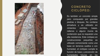 CONCRETO
CICLÓPEO:
• Es también un concreto simple
pero compuesto por grandes
piedras o bloques. No contiene
armadura y es utilizado en
cimientos corridos, bases,
rellenos o alguno muros de
contención que no requieren una
alta resistencia. Este ciclópeo en
construcciones pequeñas es
utilizado comúnmente como una
base en terrenos sueltos o con
humedad, el ciclópeo cumple la
función de base y prevención de
humedades futuras en los
 