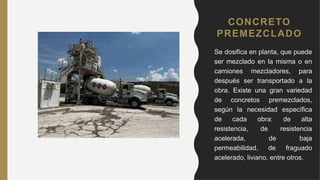 CONCRETO
PREMEZCLADO
• Se dosifica en planta, que puede
ser mezclado en la misma o en
camiones mezcladores, para
después ser transportado a la
obra. Existe una gran variedad
de concretos premezclados,
según la necesidad específica
de cada obra: de alta
resistencia, de resistencia
acelerada, de baja
permeabilidad, de fraguado
acelerado, liviano, entre otros.
 