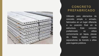 CONCRETO
PREFABRICADO
• Utilizado para elementos de
concreto simple o armado,
fabricados en un lugar diferente
a su posición final en la
estructura. Este concreto
prefabricado se utiliza
comúnmente en tapas, placas
de losas, objetos como
separadores de transito o sillas
para lugares públicos
 