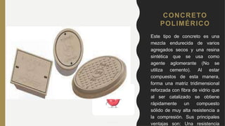 CONCRETO
POLIMÉRICO
• Este tipo de concreto es una
mezcla endurecida de varios
agregados secos y una resina
sintética que se usa como
agente aglomerante (No se
utiliza cemento). Al estar
compuestos de esta manera,
forma una matriz tridimensional
reforzada con fibra de vidrio que
al ser catalizado se obtiene
rápidamente un compuesto
sólido de muy alta resistencia a
la compresión. Sus principales
ventajas son: Una resistencia
 
