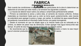 FABRICA
CIÓN
POR MEDIOS MANUALES:
Solo cuando las condiciones o las características particulares de la obra lo determinen se
elaborará el concreto por este medio y se tomaran los siguientes cuidados:
La mezcla de deberá hacer sobre una artesa o entarimado perfectamente sellado
Primero se extenderá la arena y sobre ésta, el cemento de manera uniforme. Ambos
materiales se mezclaran hasta que su color se torne igual; posteriormente, este mezcla
se extenderá para agregar la grava y luego, por partes, la cantidad de agua especificada;
procediendo nuevamente al mezclado hasta formar una pasta homogénea.
Desde el momento en que se añade agua a la mezcla hasta que es colocada en la
cimbra, no deben de pasar mas de 30minutos. Evitar agregar mas agua transcurrido ese
tiempo. Si parte de esa mezcla iniciara el fraguado no deberá usarse.
Se recomienda que la cantidad máxima de concreto elaborado a mano no sea mayor
que el volumen producido con 150 kg de cemento, es decir, 3 sacos.
 