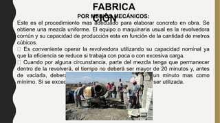 FABRICA
CIÓN
POR MEDIOS MECÁNICOS:
Este es el procedimiento mas adecuado para elaborar concreto en obra. Se
obtiene una mezcla uniforme. El equipo o maquinaria usual es la revolvedora
común y su capacidad de producción esta en función de la cantidad de metros
cúbicos.
Es conveniente operar la revolvedora utilizando su capacidad nominal ya
que la eficiencia se reduce si trabaja con poca o con excesiva carga.
Cuando por alguna circunstancia, parte del mezcla tenga que permanecer
dentro de la revolverá, el tiempo no deberá ser mayor de 20 minutos y, antes
de vaciarla, deberá de mezclarse nuevamente por un minuto mas como
mínimo. Si se excedede este tiempo la mezcla no debe ser utilizada.
 