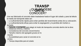 Una vez fabricado el concreto debe trasladarse hasta el lugar del colado y para tal efecto
el medio de transporte debe ser:
Lo suficientemente rápido para evitar perdida del revenimiento antes de su colocación.
Lo suficientemente eficaz para evitar la segregación y la perdida del mortero o
lechada.
Factores importantes para elegir el modo de transporte concreto dentro de la obra:
Volumen a transportar
Distancia mínima y máxima
Consistencia del concreto (revenimiento)
Tamaño máximo del agregado grueso en la
mezcla
Accesibilidad para vaciar el concreto en la
cimbra
Tiempo disponible para el colado
TRANSP
ORTE
¿QUE SE DEBE
CONOCER?
 