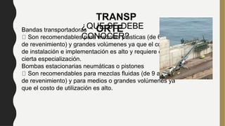 Bandas transportadoras
Son recomendables para mezclas plásticas (de 6 a 8 cm
de revenimiento) y grandes volúmenes ya que el costo
de instalación e implementación es alto y requiere de
cierta especialización.
Bombas estacionarias neumáticas o pistones
Son recomendables para mezclas fluidas (de 9 a 15 cm
de revenimiento) y para medios o grandes volúmenes ya
que el costo de utilización es alto.
TRANSP
ORTE
¿QUE SE DEBE
CONOCER?
 