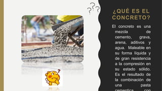 ¿QUÉ ES EL
CONCRETO?
El concreto es una
mezcla de
cemento, grava,
arena, aditivos y
agua. Maleable en
su forma líquida y
de gran resistencia
a la compresión en
su estado sólido.
Es el resultado de
la combinación de
una pasta
 