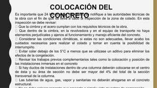 COLOCACIÓN DEL
CONCRETO
Es importante que 24 horas antes del colado se notifique a las autoridades técnicas de
la obra con el fin de que se lleva a cabo la inspección de la zona de colado. En esta
inspección se debe revisar:
Que la cimbra y el acero cumplan con los requisitos técnicos de la obra.
Que dentro de la cimbra, en la revolvedora y en el equipo de transporte no haya
elementos perjudícales y ajenos al funcionamiento y manejo eficiente del concreto.
Considerar las condiciones climáticas, si estas no son adecuadas, llevar acabo los
cuidados necesarios para realizar el colado y tomar en cuenta la posibilidad de
interrumpirlo.
Evitar colar debajo de los 5°C a menos que se utilizase un aditivo para eliminar los
efectos de la congelación.
Revisar los trabajos previos complementarios tales como la colocación y posición de
las instalaciones inmersas en el concreto
Si hay ductos de instalaciones dentro de una columna deberán colocarse en el centro
de ésta y su área de sección no debe ser mayor del 4% del total de la sección
transversal de la columna.
Las tuberías de agua, gas, vapor y sanitarias no deberán ahogarse en el concreto
estructural.
 