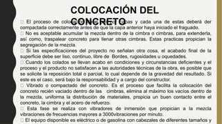 COLOCACIÓN DEL
CONCRETO
El proceso de colocación debe ser por capas y cada una de estas deberá der
compactada correctamente antes de que la capa anterior haya iniciado el fraguado.
No es aceptable acumular la mezcla dentro de la cimbra o cimbras, para extenderla,
así como, traspalear concreto para llenar otras cimbras. Estas practicas propician la
segregación de la mezcla.
Si las especificaciones del proyecto no señalan otra cosa, el acabado final de la
superficie debe ser liso, continuo, libre de Bordes, rugosidades u oquedades.
Cuando los colados se llevan acabo en condiciones y circunstancias deficientes y el
proceso y el producto no satisfacen a las autoridades técnicas de la obra, es posible que
se solicite la reposición total o parcial, lo cual depende de la gravedad del resultado. Si
este es el caso, será bajo la responsabilidad y a cargo del constructor.
Vibrado o compactado del concreto. Es el proceso que facilita la colocación del
concreto recién vaciado dentro de las cimbras, elimina al máximo los vacíos dentro de
la mezcla, uniforma la distribución de materiales, propicia un buen contacto entre el
concreto, la cimbra y el acero de refuerzo.
Esta fase se realiza con vibradores de inmersión que propician a la mezcla
vibraciones de frecuencias mayores a 3000vibraciones por minuto.
El equipo disponible es eléctrico o de gasolina con cabezales de diferentes tamaños y
 