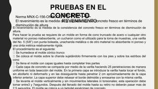 PRUEBAS EN EL
CONCRETO
PRUEBA DEL
REVENIMIENTO
Norma MNX-C-156-ONNCCE
El revenimiento es la medida de la consistencia del concreto fresco en términos de
disminución de altura
El revenimiento es la medida de la consistencia del concreto fresco en términos de disminución de
altura.
Para hacer la prueba se requiere de un molde en forma de cono truncado de acero o cualquier otro
material no poroso niabsorbente, un cucharon como el utilizado para la toma de muestras, una varilla
del No. 5 (5/8”) con punta boleada, unacharola metálica o de otro material no absorbente ni poroso y
una cinta métrica relativamente rígida.
El procedimiento es el siguiente:
Se humedece el molde cónico trunco
Se coloca el molde sobre la charola sujetándolo firmemente con los pies y sobre los estribos del
cono
Se llena el molde con capas iguales hasta completar tres partes
Cada capa de concreto se compacta por medio de la varilla haciendo 25 penetraciones de manera
uniforme en toda lasección del molde. En la primera capa se introduce la varilla hasta tocar el fondo,
sin abollarlo ni deformarlo y en las dossiguiente hasta penetrar 2 cm aproximadamente de la capa
inferior anterior. La capa superior debe rebasar el borde delmolde y enrasarse con la misma varilla.
Se levanta el molde verticalmente y sin movimientos laterales ni torsionales; esta operación debe
tomar entre3 y 7segundos. Después del llenado del molde hasta su retiro no deberán pasar mas de
PRUEBAS EN EL
CONCRETO
 