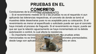 PRUEBAS EN EL
CONCRETO
PRUEBA DEL
REVENIMIENTO
Conclusiones de la prueba:
Si el revenimiento medido en la o las pruebas no es el requerido ni aun
aplicando las tolerancias respectivas, el concreto de donde se tomó el
muestreo debe desecharse pues no es aceptable para su colocación, Si el
revenimiento es menor al especificado o solicitado puede ser que el concreto
haya iniciado el proceso de fraguado. Si el revenimiento es mayor, puede ser
que ser que la relación agua/cemento se haya incrementado sin la debida
autorización o control, lo cual afecta la resistencia.
Es importante mencionar que la utilización de las pruebas antes
mencionadas no es limitativa ni exclusiva de los concretos premezclados;
desde luego son aplicables también al concreto hecho en obra.
 