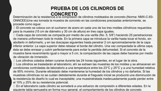 Determinación de la resistencia a la compresión de cilindros moldeados de concreto (Norma: NMX-C-83-
ONNCEE)Una vez tomada la muestra de concreto en las condiciones precisadas anteriormente, se
procede como sigue:
El concreto se coloca con el cucharon de acero en cada uno de los tres moldes cilíndricos requeridos
para la muestra (15 cm de diámetro y 30 cm de altura) en tres capa iguales.
Cada capa de concreto se compacta por medio de una varilla (No. 5, 5/8”) haciendo 25 penetraciones
de manera uniformeen todo le molde. En la primera capa se introduce la varilla hasta tocar el fondo, sin
abollarlo ni deformarlo, y en las doscapas siguientes hasta penetrar 2 cm aproximadamente de la capa
inferior anterior. La capa superior debe rebasar el borde del cilindro. Una vez compactada la ultima capa,
ésta se debe enrasar y cubrir perfectamente para evitar la perdida dehumedad. Si el concreto de la
muestra tiene revenimiento igual o mayor a 5 cm, la compactación de las capas debe hacerse por medio
de vibración de inmersión.
Los cilindros colados deben curarse durante las 24 horas siguientes, en el lugar de la obra.
Los cilindros se trasladarán al laboratorio; ahí se extraen las muestras de los moldes y se almacenan en
condiciones controladas de laboratorio a una temperatura entre los 23°C y 25°C y a una humedad relativa
de 95% mínimo. Durante eltraslado debe mantenerse la humedad de los cilindros y no dañarlos. Si las
muestras cilíndricas no se cuidan debidamente durante el fraguado inicial se producirá una disminución de
la resistencia de diseño lo cual es inaceptable; una muestratratada inadecuadamente puede perder entre
el 10% y 25% de su resistencia potencial.
En el laboratorio cada cilindro se someterá a una esfuerzo de compresión a diferentes edades. En la
siguiente tabla semuestra en forma muy general, el comportamiento de los cilindros de concreto
PRUEBA DE LOS CILINDROS DE
CONCRETO
 