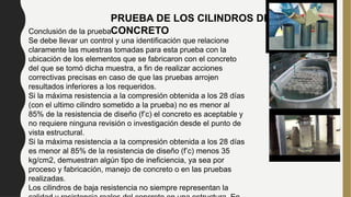 PRUEBA DE LOS CILINDROS DE
CONCRETO
Conclusión de la prueba
Se debe llevar un control y una identificación que relacione
claramente las muestras tomadas para esta prueba con la
ubicación de los elementos que se fabricaron con el concreto
del que se tomó dicha muestra, a fin de realizar acciones
correctivas precisas en caso de que las pruebas arrojen
resultados inferiores a los requeridos.
Si la máxima resistencia a la compresión obtenida a los 28 días
(con el ultimo cilindro sometido a la prueba) no es menor al
85% de la resistencia de diseño (f’c) el concreto es aceptable y
no requiere ninguna revisión o investigación desde el punto de
vista estructural.
Si la máxima resistencia a la compresión obtenida a los 28 días
es menor al 85% de la resistencia de diseño (f’c) menos 35
kg/cm2, demuestran algún tipo de ineficiencia, ya sea por
proceso y fabricación, manejo de concreto o en las pruebas
realizadas.
Los cilindros de baja resistencia no siempre representan la
 