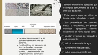 Tamaño máximo del agregado que
se emplea comúnmente es el de 19
mm o el de 25 mm.
Entre menos agua se utilice, se
tendrá mejor calidad del concreto
Las propiedades del concreto
fresco o endurecido, se pueden
modificar agregando aditivos,
usualmente en forma liquida para:
(1) ajustar el tiempo de fraguado o
endurecimiento,
(2) reducir la demanda de agua,
(3) aumentar la trabajabilidad,
(4) incluir intencionalmente aire,
 La pasta constituye del 25 al 40
porciento delvolumen total del
concreto.
 La elección de los agregados es
importante,deben contar con
resistencia adecuada,rigidez,
dureza… Deseable contar con
unagranulometría continua de
 