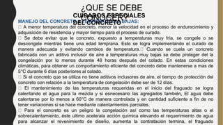 MANEJO DEL CONCRETO A TEMPERATURAS BAJAS:
A menor temperatura del concreto, menor la velocidad en el proceso de endurecimiento y
adquisición de resistencia y mayor tiempo para el proceso de curado.
Se debe evitar que le concreto, expuesto a temperaturas muy fría, se congele o se
descongele mientras tiene una edad temprana. Esto se logra implementando el curado de
manera adecuada y evitando cambios de temperatura. Cuando se cuela un concreto
fabricado con un aditivo inclusor de aire a temperaturas muy bajas se debe proteger del la
congelación por lo menos durante 48 horas después del colado. En estas condiciones
climáticas, para obtener un comportamiento eficiente del concreto debe mantenerse a mas de
5°C durante 6 días posteriores al colado.
Si el concreto que se utiliza no tiene aditivos inclusores de aire, el tiempo de protección del
concreto con relación a la temperatura de congelación debe ser de 12 días.
El mantenimiento de las temperaturas requeridas en el inicio del fraguado se logra
calentando el agua para la mezcla y si esnecesario las agregados también, El agua debe
calentarse por lo menos a 60°C de manera controlada y en cantidad suficiente a fin de no
tener variaciones si se hace mediante calentamientos parciales.
Para el concreto es un peligro la congelación así como las temperaturas altas o el
sobrecalentamiento, éste ultimo acelerala acción química elevando el requerimiento de agua
para alcanzar el revenimiento de diseño, aumenta la contratación termina, el fraguado
¿QUE SE DEBE
CONOCER?
CUIDADOS ESPECIALES
DEL CONCRETO
 