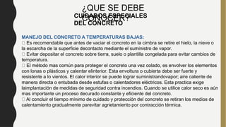 MANEJO DEL CONCRETO A TEMPERATURAS BAJAS:
Es recomendable que antes de vaciar el concreto en la cimbra se retire el hielo, la nieve o
la escarcha de la superficie decontacto mediante el suministro de vapor.
Evitar depositar el concreto sobre tierra, suelo o plantilla congelada para evitar cambios de
temperatura.
El método mas común para proteger el concreto una vez colado, es envolver los elementos
con lonas o plásticos y calentar elinterior. Esta envoltura o cubierta debe ser fuerte y
resistente a lo vientos. El calor interior se puede lograr suministrandovapor; aire caliente de
manera directa o entubada desde estufas o calentadores eléctricos. Esta practica exige
laimplantación de medidas de seguridad contra incendios. Cuando se utilice calor seco es aún
mas importante un proceso decurado constante y eficiente del concreto.
Al concluir el tiempo mínimo de cuidado y protección del concreto se retiran los medios de
calentamiento gradualmente parevitar agrietamiento por contracción térmica.
CUIDADOS ESPECIALES
DEL CONCRETO
¿QUE SE DEBE
CONOCER?
 