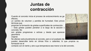 Juntas de
contracción
Cuando el concreto inicia el proceso de endurecimiento se genera, entre otros
efectos,
un cambio de volumen y perdida de humedad. Esto provoca contracciones
térmicas que
propician la formación de grietas superficiales de contracción.
Esta grietas pueden penetrar a lo largo de la sección del elemento del
concreto. No
son grietas progresivas o activas y desde que aparecen conservan su
geometría
original.
No afectan estructuralmente al concreto, pero si al acabado deseado, se
pueden desarrollar tanto en climas fríos o calientes; lo que propicia su
formación es el
contacto con el viento y aire cuya temperatura sea menor a la del concreto.
 