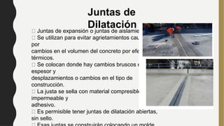 Juntas de expansión o juntas de aislamiento
Se utilizan para evitar agrietamientos causados
por
cambios en el volumen del concreto por efectos
térmicos.
Se colocan donde hay cambios bruscos en el
espesor y
desplazamientos o cambios en el tipo de
construcción.
La justa se sella con material compresible,
impermeable y
adhesivo.
Es permisible tener juntas de dilatación abiertas,
sin sello.
Juntas de
Dilatación
 
