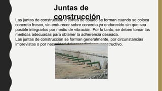 Juntas de
construcción
Las juntas de construcción o cortes de colado se forman cuando se coloca
concreto fresco, sin endurecer sobre concreto ya endurecido sin que sea
posible integrarlos por medio de vibración. Por lo tanto, se deben tomar las
medidas adecuadas para obtener la adherencia deseada.
Las juntas de construcción se forman generalmente, por circunstancias
imprevistas o por necesidad del procedimiento constructivo.
 