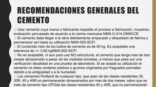 RECOMENDACIONES GENERALES DEL
CEMENTO
Usar cemento cuya marca o fabricante respalde el proceso e fabricación, muestreo,
evaluación yenvasado de acuerdo a la norma mexicana NMX-C-414-ONNCCE
El cemento debe llegar a la obra debidamente empacado y etiquetado de fabrica y
permanecer así hasta su utilización NMX-050-SCFI
El contenido neto de los bultos de cemento es de 50 kg. Es aceptable una
tolerancia de +/- 0.60 kgNMX-002-SCFI
No es aceptable, ni aun para uso NO estructural, el cemento que tenga mas de tres
meses almacenado a pesar de las medidas tomadas, a menos que pase por una
verificación decalidad en una prueba de laboratorio. Si se acepta su utilización el
cemento no debe contener piedras o grumos originados por fraguados parciales
debido a la antigüedad o a la humedad.
Los cementos Portland de cualquier tipo, que sean de las clases resistentes 30,
30R, 40 y 40R,no permanecerán almacenados por mas de dos meses, salvo que se
trate de cemento tipo CPOde las clases resistentes 40 y 40R, que no permanecerán
 