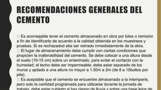 RECOMENDACIONES GENERALES DEL
CEMENTO
Es aconsejable tener el cemento almacenado en obra por lotes o remisión
a fin de identificarlo de acuerdo a la calidad obtenida en los muestreos y
pruebas. Si es rechazadod ebe ser retirado inmediatamente de la obra.
El lugar de almacenamiento debe cumplir con ciertas condiciones que
propicien la inalterabilidad del cemento. Se debe colocar a una altura desde
el suelo (10-15 cm) sobre un entarimado, para evitar el contacto con la
humedad; el techo debe ser impermeable; debe estar separado de los
muros y apilado a una altura no mayor a 1.50m a 2m (de 8 a 10bultos por
pila).
Es aceptable que el cemento se encuentre almacenado a la intemperie,
pero solo la cantidad programada para utilizarse durante la jornada de
 
