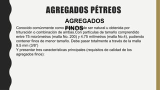 Conocido comúnmente como arena. Puede ser natural u obtenida por
trituración o combinación de ambas.Con partículas de tamaño comprendido
entre 75 micrómetros (malla No. 200) y 4.75 milímetros (malla No.4), pudiendo
contener finos de menor tamaño. Debe pasar totalmente a través de la malla
9.5 mm (3/8”)
Y presentar tres características principales (requisitos de calidad de los
agregados finos):
AGREGADOS PÉTREOS
AGREGADOS
FINOS
 