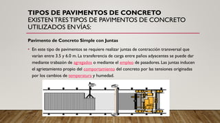 TIPOS DE PAVIMENTOS DE CONCRETO
EXISTENTRESTIPOS DE PAVIMENTOS DE CONCRETO
UTILIZADOS ENVÍAS:
Pavimento de Concreto Simple con Juntas
• En este tipo de pavimentos se requiere realizar juntas de contracción transversal que
varían entre 3.5 y 6.0 m. La transferencia de carga entre paños adyacentes se puede dar
mediante trabazón de agregados o mediante el empleo de pasadores. Las juntas inducen
el agrietamiento propio del comportamiento del concreto por las tensiones originadas
por los cambios de temperatura y humedad.
 