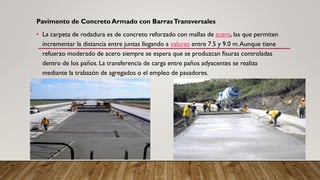 Pavimento de Concreto Armado con BarrasTransversales
• La carpeta de rodadura es de concreto reforzado con mallas de acero, las que permiten
incrementar la distancia entre juntas llegando a valores entre 7.5 y 9.0 m.Aunque tiene
refuerzo moderado de acero siempre se espera que se produzcan fisuras controladas
dentro de los paños. La transferencia de carga entre paños adyacentes se realiza
mediante la trabazón de agregados o el empleo de pasadores.
 