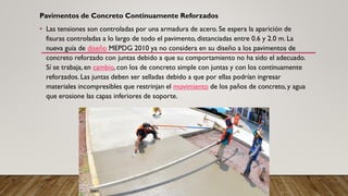 Pavimentos de Concreto Continuamente Reforzados
• Las tensiones son controladas por una armadura de acero. Se espera la aparición de
fisuras controladas a lo largo de todo el pavimento, distanciadas entre 0.6 y 2.0 m. La
nueva guía de diseño MEPDG 2010 ya no considera en su diseño a los pavimentos de
concreto reforzado con juntas debido a que su comportamiento no ha sido el adecuado.
Sí se trabaja, en cambio, con los de concreto simple con juntas y con los continuamente
reforzados. Las juntas deben ser selladas debido a que por ellas podrían ingresar
materiales incompresibles que restrinjan el movimiento de los paños de concreto, y agua
que erosione las capas inferiores de soporte.
 
