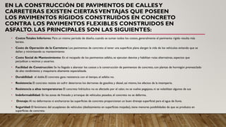 EN LA CONSTRUCCIÓN DE PAVIMENTOS DE CALLESY
CARRETERAS EXISTEN CIERTASVENTAJAS QUE POSEEN
LOS PAVIMENTOS RÍGIDOS CONSTRUIDOS EN CONCRETO
CONTRA LOS PAVIMENTOS FLEXIBLES CONSTRUIDOS EN
ASFALTO. LAS PRINCIPALES SON LAS SIGUIENTES:
• CostosTotales Inferiores: Para un mismo período de diseño, cuando se suman todos los costos, generalmente el pavimento rígido resulta más
barato.
• Costo de Operación de la Carretera: Los pavimentos de concreto al tener una superficie plana alargan la vida de los vehículos evitando que se
dañen y minimizando su mantenimiento
• Costo Social de Mantenimiento: En el recapado de los pavimentos asfalto, se ejecutan desvíos y habilitan rutas alternativas, aspectos que
perjudican a vecinos y usuarios.
• Facilidad de Construcción: Se ha llegado a abaratar los costos a la construcción de pavimentos de concreto, con plantas de hormigón premezclado
de alto rendimiento y maquinaria altamente especializada.
• Durabilidad: el doble.El concreto gana resistencia con el tiempo, el asfalto no.
• Resistencia: El concreto resiste sin sufrir deterioros los derrames de gasolina y diesel, así mismo, los efectos de la intemperie.
• Resistencia a altas temperaturas: El concreto hidráulico no es afectado por el calor, no se vuelve pegajoso, ni se volatilizan algunos de sus
• Indeformabilidad: En las zonas de frenado y arranque de vehículos pesados, el concreto no se deforma.
• Drenaje: Al no deformarse ni encharcarse las superficies de concreto proporcionan un buen drenaje superficial para el agua de lluvia.
• Seguridad: El fenómeno del acuaplaneo de vehículos (deslizamiento en superficies mojadas), tiene menores posibilidades de que se produzca en
superficies de concreto.
 