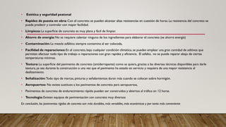 • Estética y seguridad peatonal
• Rapidez de puesta en obra: Con el concreto se pueden alcanzar altas resistencias en cuestión de horas. La resistencia del concreto se
puede predecir y controlar con mayor facilidad.
• Limpieza: La superficie de concreto es muy plana y fácil de limpiar.
• Ahorro de energía: No se requiere calentar ninguno de los ingredientes para elaborar el concreto (se ahorra energía)
• Contaminación: La mezcla asfáltica siempre contamina al ser colocada,
• Facilidad de reparaciones:En el concreto, bajo cualquier condición climática, se pueden emplear una gran cantidad de aditivos que
permiten efectuar todo tipo de trabajo o reparaciones con gran rapidez y eficiencia. El asfalto, no se puede reparar abajo de ciertas
temperaturas mínimas.
• Textura: La superficie del pavimento de concreto (antiderrapante) como se quiera, gracias a las diversas técnicas disponibles para darle
textura, ya sea durante la construcción o una vez que el pavimento ha estado en servicio y requiera de una mayor resistencia al
deslizamiento.
• Señalización:Todo tipo de marcas, pinturas y señalamientos duran más cuando se colocan sobre hormigón.
• Aeropuertos: No existe sustituto a los pavimentos de concreto para aeropuertos,
• Pavimentos de concreto de endurecimiento rápido pueden ser construidos y abiertos al tráfico en 12 horas.
• Tecnología: Existen equipos de pavimentación con concreto muy diversos
En conclusión, los pavimentos rígidos de concreto son más durables, más versátiles, más económicos y por tanto más conveniente
 