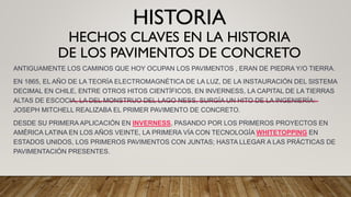 HISTORIA
HECHOS CLAVES EN LA HISTORIA
DE LOS PAVIMENTOS DE CONCRETO
ANTIGUAMENTE LOS CAMINOS QUE HOY OCUPAN LOS PAVIMENTOS , ERAN DE PIEDRA Y/O TIERRA.
EN 1865, EL AÑO DE LA TEORÍA ELECTROMAGNÉTICA DE LA LUZ, DE LA INSTAURACIÓN DEL SISTEMA
DECIMAL EN CHILE, ENTRE OTROS HITOS CIENTÍFICOS, EN INVERNESS, LA CAPITAL DE LA TIERRAS
ALTAS DE ESCOCIA, LA DEL MONSTRUO DEL LAGO NESS, SURGÍA UN HITO DE LA INGENIERÍA:
JOSEPH MITCHELL REALIZABA EL PRIMER PAVIMENTO DE CONCRETO.
DESDE SU PRIMERA APLICACIÓN EN INVERNESS, PASANDO POR LOS PRIMEROS PROYECTOS EN
AMÉRICA LATINA EN LOS AÑOS VEINTE, LA PRIMERA VÍA CON TECNOLOGÍA WHITETOPPING EN
ESTADOS UNIDOS, LOS PRIMEROS PAVIMENTOS CON JUNTAS; HASTA LLEGAR A LAS PRÁCTICAS DE
PAVIMENTACIÓN PRESENTES.
 