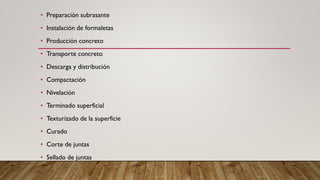 • Preparación subrasante
• Instalación de formaletas
• Producción concreto
• Transporte concreto
• Descarga y distribución
• Compactación
• Nivelación
• Terminado superficial
• Texturizado de la superficie
• Curado
• Corte de juntas
• Sellado de juntas
 