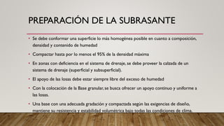 PREPARACIÓN DE LA SUBRASANTE
• Se debe conformar una superficie lo más homogénea posible en cuanto a composición,
densidad y contenido de humedad
• Compactar hasta por lo menos el 95% de la densidad máxima
• En zonas con deficiencia en el sistema de drenaje, se debe proveer la calzada de un
sistema de drenaje (superficial y subsuperficial).
• El apoyo de las losas debe estar siempre libre del exceso de humedad
• Con la colocación de la Base granular, se busca ofrecer un apoyo continuo y uniforme a
las losas.
• Una base con una adecuada gradación y compactada según las exigencias de diseño,
mantiene su resistencia y estabilidad volumétrica bajo todas las condiciones de clima.
 