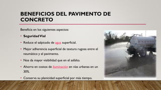BENEFICIOS DEL PAVIMENTO DE
CONCRETO
Beneficia en los siguientes aspectos:
• SeguridadVial
• Reduce el salpicado de agua superficial.
• Mejor adherencia superficial de textura rugosa entre el
neumático y el pavimento.
• Nos da mayor visibilidad que en el asfalto.
• Ahorro en costos de iluminación en vías urbanas en un
30%.
• Conserva su planicidad superficial por más tiempo.
 