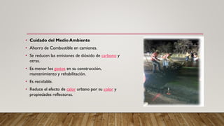 • Cuidado del Medio Ambiente
• Ahorro de Combustible en camiones.
• Se reducen las emisiones de dióxido de carbono y
otras.
• Es menor los gastos en su construcción,
mantenimiento y rehabilitación.
• Es reciclable.
• Reduce el efecto de calor urbano por su color y
propiedades reflectoras.
 