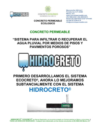 CONCRETO PERMEABLE
ECOLOGICO
Monrovia No.1003 Int.5
Portales Sur C.P. 03300
México, D.F.
www.concretopermeable.com
(55) 5688-4332 / (55) 4604-9415
Nextel (55) 3625-0322 Id 62*13*61445
Cel 044 55 2768-4116
info@concretopermeable.com
HIDROCRETO
®
Y ECOCRETO
®
son Marcas Registradas y se encuentra protegido por diversas patentes en México y otros países
TODOS LOS DERECHOS RESERVADOS – Cualquier tema relacionado con las marcas comunicarse al (55) 5688-4332 México, D.F.
1
CONCRETO PERMEABLE
“SISTEMA PARA INFILTRAR O RECUPERAR EL
AGUA PLUVIAL POR MEDIOS DE PISOS Y
PAVIMENTOS POROSOS”
PRIMERO DESARROLLAMOS EL SISTEMA
ECOCRETO®, AHORA LO MEJORAMOS
SUBTANCIALMENTE CON EL SISTEMA
HIDROCRETO®
 
