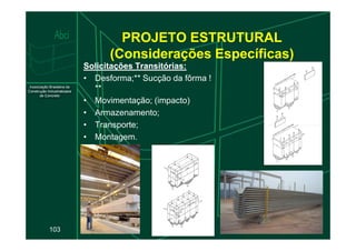 PROJETO ESTRUTURAL
(Considerações Específicas)
Solicitações Transitórias:
Solicitações Transitórias:
• Desforma;** Sucção da fôrma !
**
• Movimentação; (impacto)
• Armazenamento;
• Transporte;
103
• Transporte;
• Montagem.
 