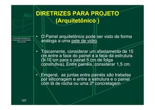 DIRETRIZES PARA PROJETO
(Arquitetônico )
• O Painel arquitetônico pode ser visto de forma
análoga a uma pele de vidro.
• Tipicamente, considerar um afastamento de 15
cm entre a face do painel e a face da estrutura.
107
cm entre a face do painel e a face da estrutura.
(9-10 cm para o painel 5 cm de folga
construtiva). Entre painéis, considerar 1,5 cm.
• Emgeral, as juntas entre painéis são tratadas
por siliconagem e entre a estrutura e o painel
com lã de rocha ou uma 2ª concretagem.
 
