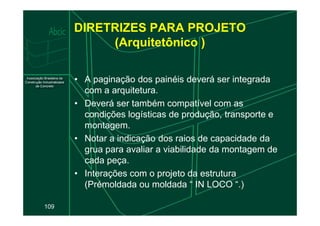 DIRETRIZES PARA PROJETO
(Arquitetônico )
• A paginação dos painéis deverá ser integrada
com a arquitetura.
• Deverá ser também compatível com as
condições logísticas de produção, transporte e
109
condições logísticas de produção, transporte e
montagem.
• Notar a indicação dos raios de capacidade da
grua para avaliar a viabilidade da montagem de
cada peça.
• Interações com o projeto da estrutura
(Prémoldada ou moldada “ IN LOCO “.)
 
