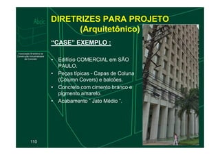 DIRETRIZES PARA PROJETO
(Arquitetônico)
“CASE” EXEMPLO :
• Edifício COMERCIAL em SÃO
PAULO.
• Peças típicas - Capas de Coluna
(Column Covers) e balcões.
110
(Column Covers) e balcões.
• Concreto com cimento branco e
pigmento amarelo.
• Acabamento “ Jato Médio “.
 