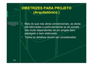 DIRETRIZES PARA PROJETO
(Arquitetônico )
• Mais do que nas obras convencionais, as obras
pré-fabricadas e particularmente as de painéis
são muito dependentes de um projeto bem
planejado e bem elaborado.
114
planejado e bem elaborado.
• Todos os detalhes devem ser considerados.
 