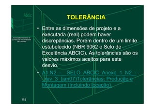 TOLERÂNCIA
• Entre as dimensões de projeto e a
executada (real) podem haver
discrepâncias. Porém dentro de um limite
estabelecido (NBR 9062 e Selo de
Excelência ABCIC). As tolerâncias são os
118
Excelência ABCIC). As tolerâncias são os
valores máximos aceitos para este
desvio.
• A1.N2_-__SELO_ABCIC_Anexo_1_N2_-
_rev_3_(jan07)Tolerâncias: Produção e
Montagem (incluindo locação).
 