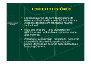 • Em consequência do bom desempenho do
sistema no final da década de 80 foi iniciada a
utilização das lajes pré-fabricadas na área
habitacional.
• Início dos anos 90 – lajes alveolares em
edifícios acima de 3 andares buscando vencer
CONTEXTO HISTÓRICO
12
edifícios acima de 3 andares buscando vencer
vãos maiores;
• Velocidade, organização, praticidade, economia
e identidade arquitetônica padronizada –
grande utilização no setor de supermercados e
Shopping-Centers;
 