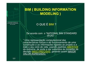BIM ( BUILDING INFORMATION
MODELING )
O QUE É BIM ?
121
De acordo com o “NATIONAL BIM STANDARD
(EUA)” :
“ Uma representação computacional das
características físicas e de funcionamento de uma
construção e as informações ligadas ao projeto e a
todo o seu ciclo de vida, usando padrões ABERTOS
da indústria, de sorte a dar subsídios às tomadas de
decisão MAIS PRECISAS, gerando assim MAIOR
VALOR AGREGADO. “
 