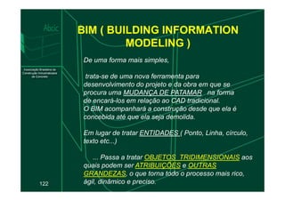BIM ( BUILDING INFORMATION
MODELING )
De uma forma mais simples,
trata-se de uma nova ferramenta para
desenvolvimento do projeto e da obra em que se
procura uma MUDANÇA DE PATAMAR na forma
de encará-los em relação ao CAD tradicional.
122
de encará-los em relação ao CAD tradicional.
O BIM acompanhará a construção desde que ela é
concebida até que ela seja demolida.
Em lugar de tratar ENTIDADES ( Ponto, Linha, círculo,
texto etc...)
... Passa a tratar OBJETOS TRIDIMENSIONAIS aos
quais podem ser ATRIBUIÇÕES e OUTRAS
GRANDEZAS, o que torna todo o processo mais rico,
ágil, dinâmico e preciso.
 