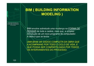 BIM ( BUILDING INFORMATION
MODELING )
BIM envolve sobretudo uma mudança na FORMA DE
PENSAR de toda a cadeia, mais que a simples
introdução de um novo programa de computador.
123
introdução de um novo programa de computador.
A idéia é que se tenha
UMA BASE DE DADOS COMPLETA DA OBRA QUE
UMA BASE DE DADOS COMPLETA DA OBRA QUE
A ACOMPANHE POR TODO O CICLO DE VIDA, E
A ACOMPANHE POR TODO O CICLO DE VIDA, E
QUE POSSA SER COMPARTILHADA POR TODOS
QUE POSSA SER COMPARTILHADA POR TODOS
OS INTERVINIENTES DO PROCESSO.
OS INTERVINIENTES DO PROCESSO.
 