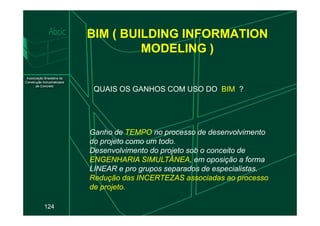 BIM ( BUILDING INFORMATION
MODELING )
QUAIS OS GANHOS COM USO DO BIM ?
124
Ganho de TEMPO no processo de desenvolvimento
do projeto como um todo.
Desenvolvimento do projeto sob o conceito de
ENGENHARIA SIMULTÂNEA, em oposição a forma
LINEAR e pro grupos separados de especialistas.
Redução das INCERTEZAS associadas ao processo
de projeto.
 