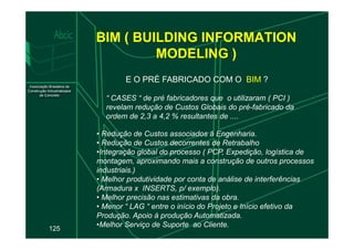 BIM ( BUILDING INFORMATION
MODELING )
E O PRÉ FABRICADO COM O BIM ?
“ CASES “ de pré fabricadores que o utilizaram ( PCI )
revelam redução de Custos Globais do pré-fabricado da
ordem de 2,3 a 4,2 % resultantes de ....
125
• Redução de Custos associados à Engenharia.
• Redução de Custos decorrentes de Retrabalho
•Integração global do processo ( PCP, Expedição, logística de
montagem, aproximando mais a construção de outros processos
industriais.)
• Melhor produtividade por conta de análise de interferências
(Armadura x INSERTS, p/ exemplo).
• Melhor precisão nas estimativas da obra.
• Menor “ LAG “ entre o início do Projeto e Início efetivo da
Produção. Apoio à produção Automatizada.
•Melhor Serviço de Suporte ao Cliente.
 